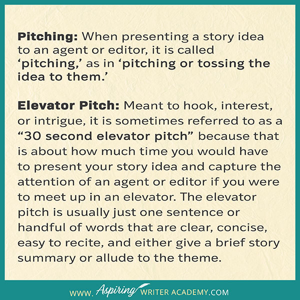 Pitching: When presenting a story idea to an agent or editor, it is called ‘pitching,’ as in ‘pitching or tossing the idea to them.’ Elevator Pitch: Meant to hook, interest, or intrigue, it is sometimes referred to as a “30 second elevator pitch” because that is about how much time you would have to present your story idea and capture the attention of an agent or editor if you were to meet up in an elevator.