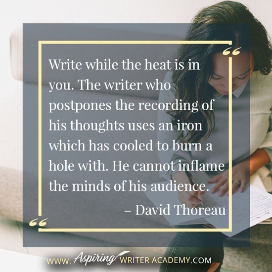 “Write while the heat is in you. The writer who postpones the recording of his thoughts uses an iron which has cooled to burn a hole with. He cannot inflame the minds of his audience.” – David Thoreau