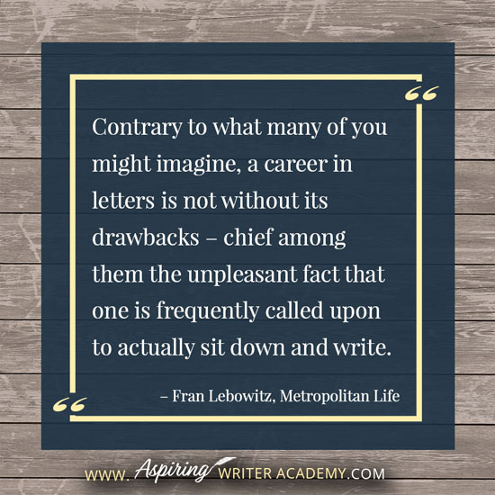 “Contrary to what many of you might imagine, a career in letters is not without its drawbacks – chief among them the unpleasant fact that one is frequently called upon to actually sit down and write.” – Fran Lebowitz, Metropolitan Life