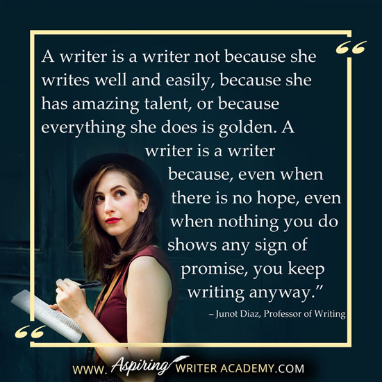 “A writer is a writer not because she writes well and easily, because she has amazing talent, or because everything she does is golden. A writer is a writer because, even when there is no hope, even when nothing you do shows any sign of promise, you keep writing anyway.” – Junot Diaz, Professor of Writing