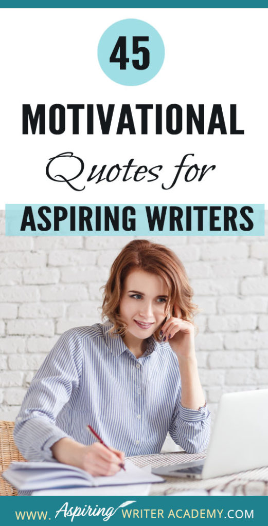 Why do we need 45 Motivational Quotes for Aspiring Writers? Because creating a piece of written work worthy of publication is no easy task! Day after day we sit at our computers working long hours and sometimes it can take months or even years before we see any results. While all writers need regular doses of encouragement, it is especially imperative that aspiring writers who are still learning or who have not yet been published find ways to maintain their motivation.