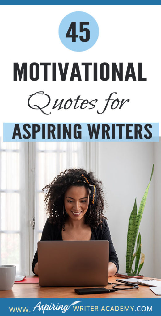 Why do we need 45 Motivational Quotes for Aspiring Writers? Because creating a piece of written work worthy of publication is no easy task! Day after day we sit at our computers working long hours and sometimes it can take months or even years before we see any results. While all writers need regular doses of encouragement, it is especially imperative that aspiring writers who are still learning or who have not yet been published find ways to maintain their motivation.