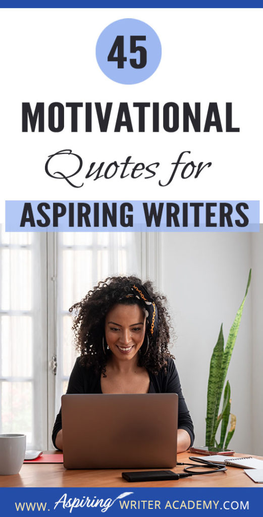 Why do we need 45 Motivational Quotes for Aspiring Writers? Because creating a piece of written work worthy of publication is no easy task! Day after day we sit at our computers working long hours and sometimes it can take months or even years before we see any results. While all writers need regular doses of encouragement, it is especially imperative that aspiring writers who are still learning or who have not yet been published find ways to maintain their motivation.