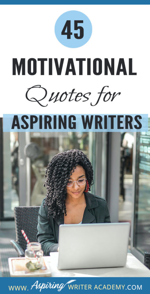 Why do we need 45 Motivational Quotes for Aspiring Writers? Because creating a piece of written work worthy of publication is no easy task! Day after day we sit at our computers working long hours and sometimes it can take months or even years before we see any results. While all writers need regular doses of encouragement, it is especially imperative that aspiring writers who are still learning or who have not yet been published find ways to maintain their motivation.