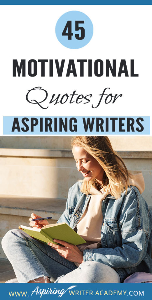 Why do we need 45 Motivational Quotes for Aspiring Writers? Because creating a piece of written work worthy of publication is no easy task! Day after day we sit at our computers working long hours and sometimes it can take months or even years before we see any results. While all writers need regular doses of encouragement, it is especially imperative that aspiring writers who are still learning or who have not yet been published find ways to maintain their motivation.