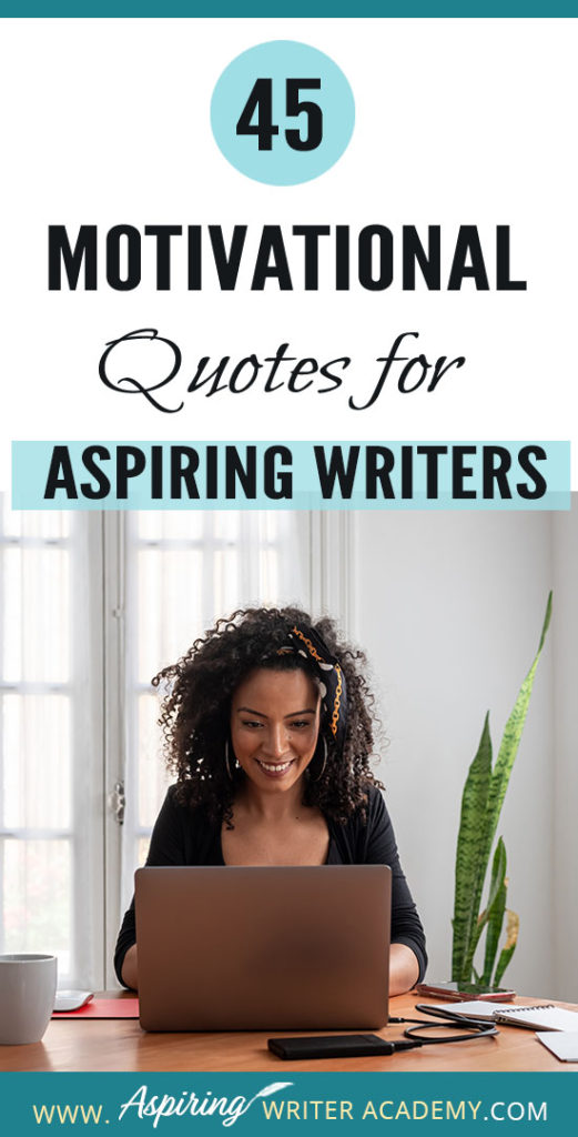 Why do we need 45 Motivational Quotes for Aspiring Writers? Because creating a piece of written work worthy of publication is no easy task! Day after day we sit at our computers working long hours and sometimes it can take months or even years before we see any results. While all writers need regular doses of encouragement, it is especially imperative that aspiring writers who are still learning or who have not yet been published find ways to maintain their motivation.