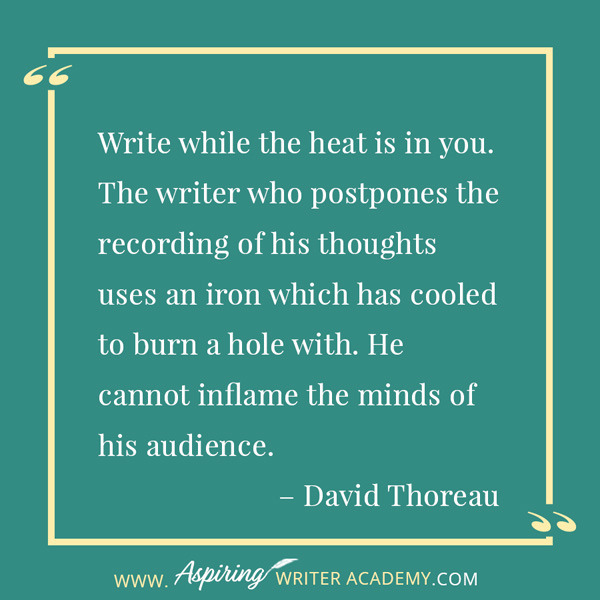 “Write while the heat is in you. The writer who postpones the recording of his thoughts uses an iron which has cooled to burn a hole with. He cannot inflame the minds of his audience.” – David Thoreau