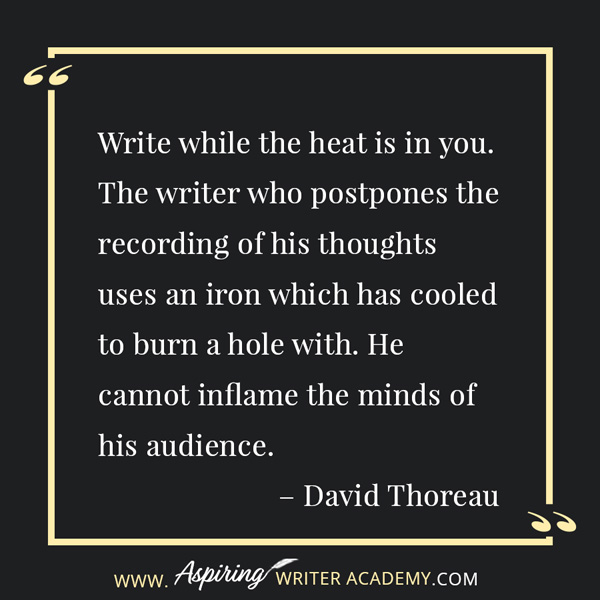 “Write while the heat is in you. The writer who postpones the recording of his thoughts uses an iron which has cooled to burn a hole with. He cannot inflame the minds of his audience.” – David Thoreau