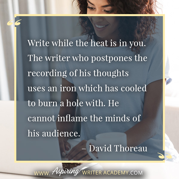 “Write while the heat is in you. The writer who postpones the recording of his thoughts uses an iron which has cooled to burn a hole with. He cannot inflame the minds of his audience.” – David Thoreau