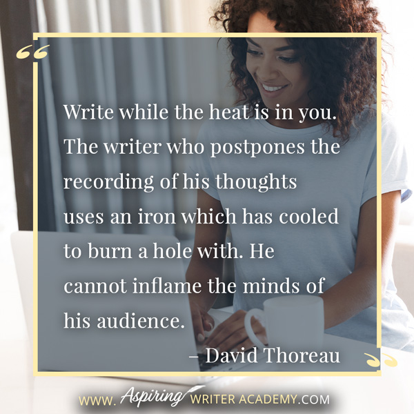 “Write while the heat is in you. The writer who postpones the recording of his thoughts uses an iron which has cooled to burn a hole with. He cannot inflame the minds of his audience.” – David Thoreau