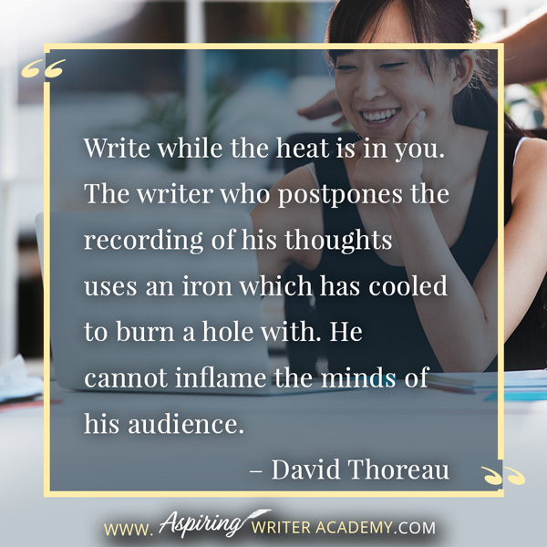 “Write while the heat is in you. The writer who postpones the recording of his thoughts uses an iron which has cooled to burn a hole with. He cannot inflame the minds of his audience.” – David Thoreau