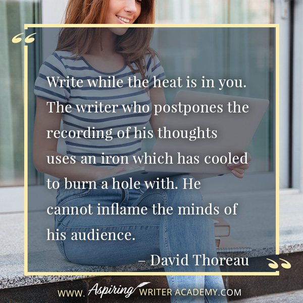 “Write while the heat is in you. The writer who postpones the recording of his thoughts uses an iron which has cooled to burn a hole with. He cannot inflame the minds of his audience.” – David Thoreau