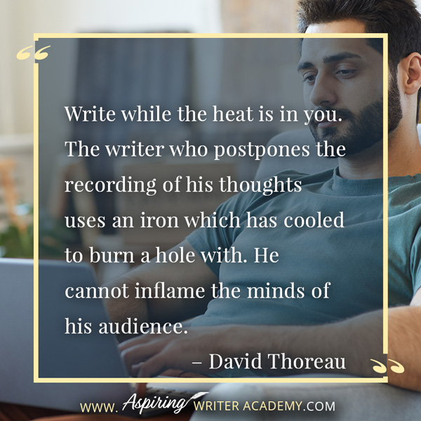 “Write while the heat is in you. The writer who postpones the recording of his thoughts uses an iron which has cooled to burn a hole with. He cannot inflame the minds of his audience.” – David Thoreau