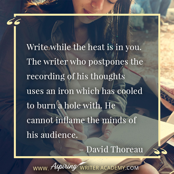 “Write while the heat is in you. The writer who postpones the recording of his thoughts uses an iron which has cooled to burn a hole with. He cannot inflame the minds of his audience.” – David Thoreau