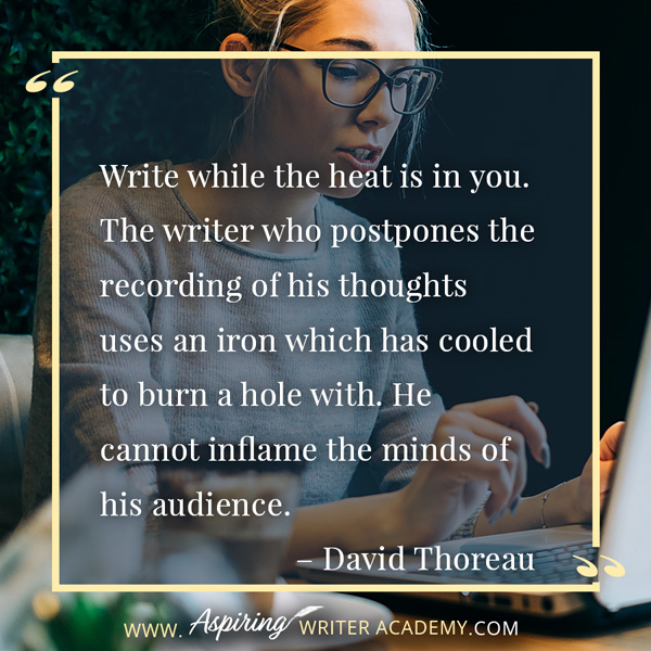 “Write while the heat is in you. The writer who postpones the recording of his thoughts uses an iron which has cooled to burn a hole with. He cannot inflame the minds of his audience.” – David Thoreau