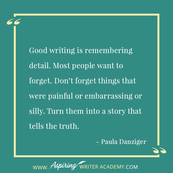 “Good writing is remembering detail. Most people want to forget. Don’t forget things that were painful or embarrassing or silly. Turn them into a story that tells the truth.” – Paula Danziger