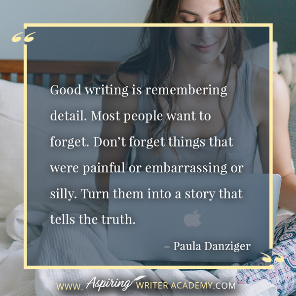 “Good writing is remembering detail. Most people want to forget. Don’t forget things that were painful or embarrassing or silly. Turn them into a story that tells the truth.” – Paula Danziger