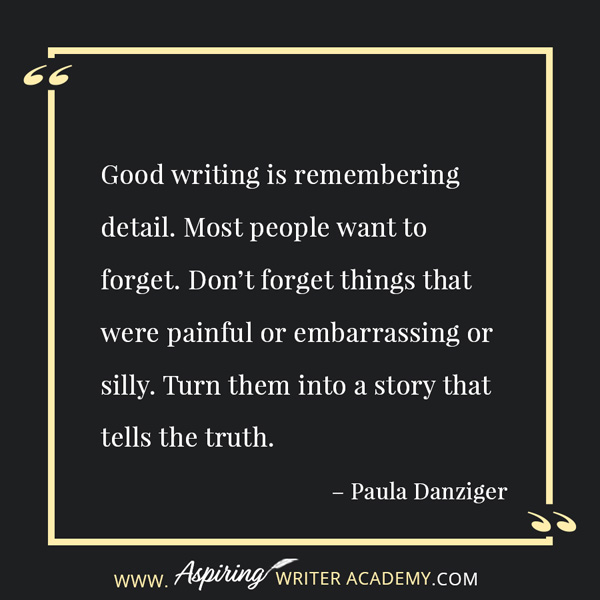 “Good writing is remembering detail. Most people want to forget. Don’t forget things that were painful or embarrassing or silly. Turn them into a story that tells the truth.” – Paula Danziger