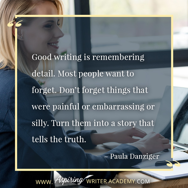 “Good writing is remembering detail. Most people want to forget. Don’t forget things that were painful or embarrassing or silly. Turn them into a story that tells the truth.” – Paula Danziger