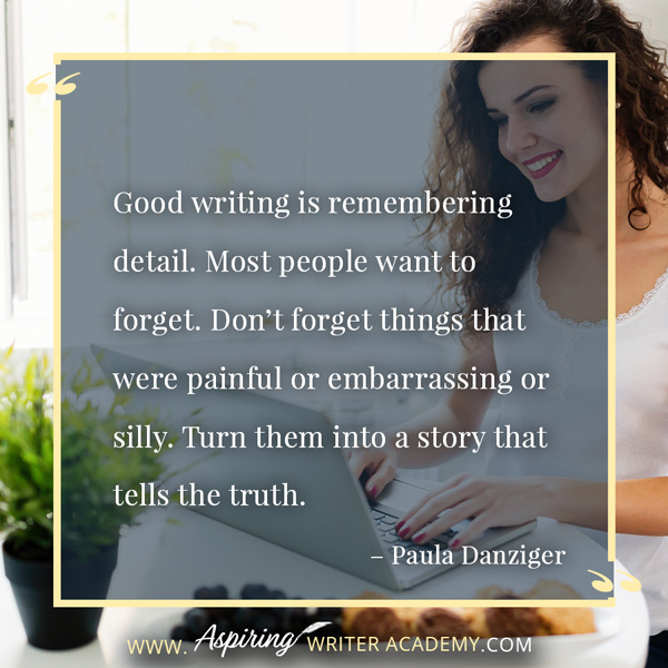 “Good writing is remembering detail. Most people want to forget. Don’t forget things that were painful or embarrassing or silly. Turn them into a story that tells the truth.” – Paula Danziger