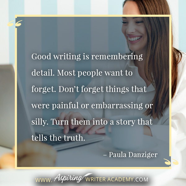 “Good writing is remembering detail. Most people want to forget. Don’t forget things that were painful or embarrassing or silly. Turn them into a story that tells the truth.” – Paula Danziger