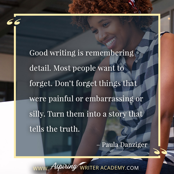 “Good writing is remembering detail. Most people want to forget. Don’t forget things that were painful or embarrassing or silly. Turn them into a story that tells the truth.” – Paula Danziger