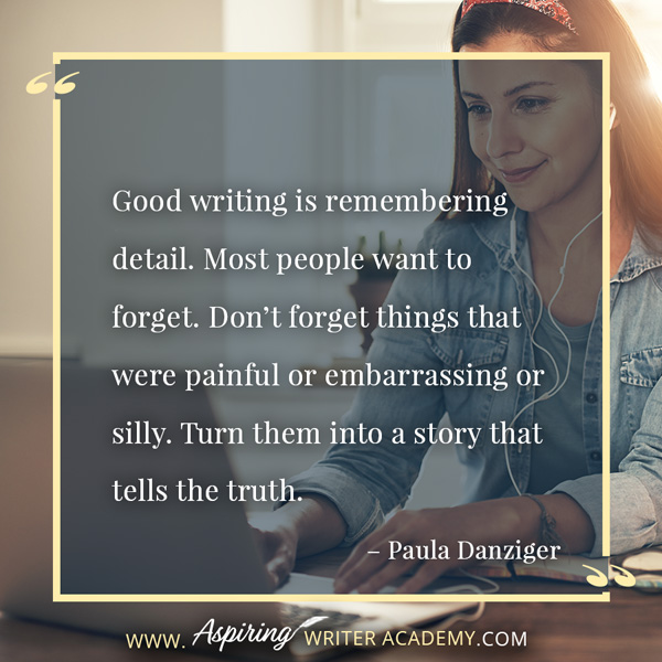 “Good writing is remembering detail. Most people want to forget. Don’t forget things that were painful or embarrassing or silly. Turn them into a story that tells the truth.” – Paula Danziger