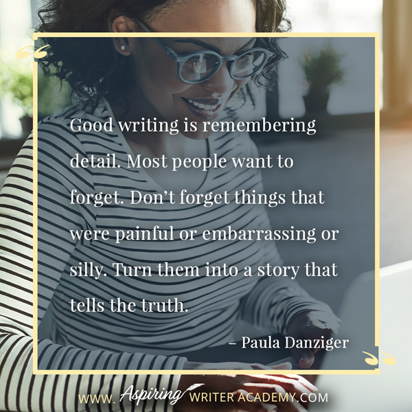 “Good writing is remembering detail. Most people want to forget. Don’t forget things that were painful or embarrassing or silly. Turn them into a story that tells the truth.” – Paula Danziger