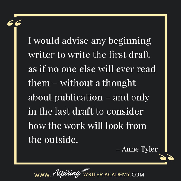 “I would advise any beginning writer to write the first draft as if no one else will ever read them – without a thought about publication – and only in the last draft to consider how the work will look from the outside.” – Anne Tyler