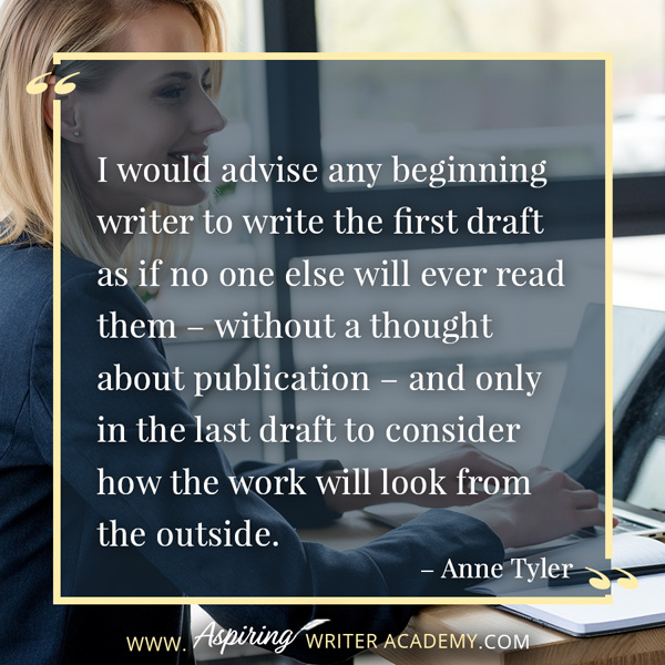 “I would advise any beginning writer to write the first draft as if no one else will ever read them – without a thought about publication – and only in the last draft to consider how the work will look from the outside.” – Anne Tyler