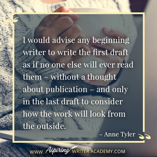 “I would advise any beginning writer to write the first draft as if no one else will ever read them – without a thought about publication – and only in the last draft to consider how the work will look from the outside.” – Anne Tyler