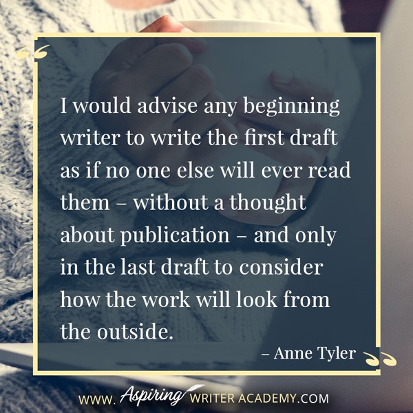 “I would advise any beginning writer to write the first draft as if no one else will ever read them – without a thought about publication – and only in the last draft to consider how the work will look from the outside.” – Anne Tyler