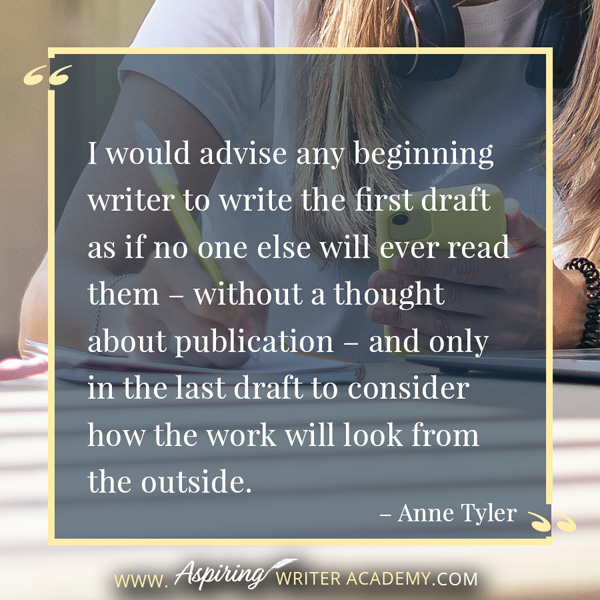 “I would advise any beginning writer to write the first draft as if no one else will ever read them – without a thought about publication – and only in the last draft to consider how the work will look from the outside.” – Anne Tyler