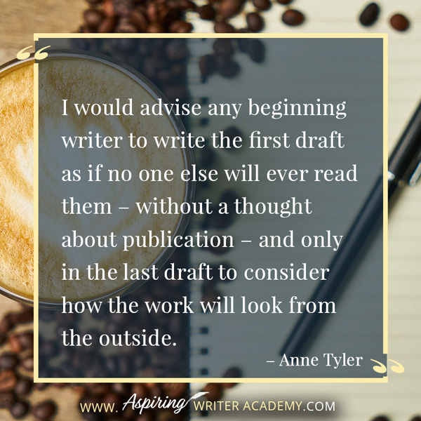 “I would advise any beginning writer to write the first draft as if no one else will ever read them – without a thought about publication – and only in the last draft to consider how the work will look from the outside.” – Anne Tyler