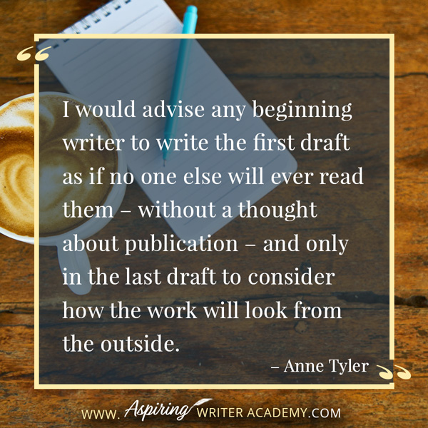 “I would advise any beginning writer to write the first draft as if no one else will ever read them – without a thought about publication – and only in the last draft to consider how the work will look from the outside.” – Anne Tyler