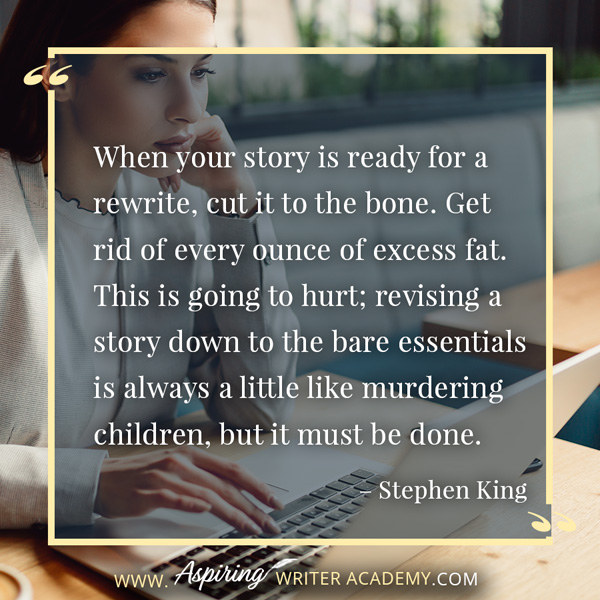 “When your story is ready for a rewrite, cut it to the bone. Get rid of every ounce of excess fat. This is going to hurt; revising a story down to the bare essentials is always a little like murdering children, but it must be done.” – Stephen King