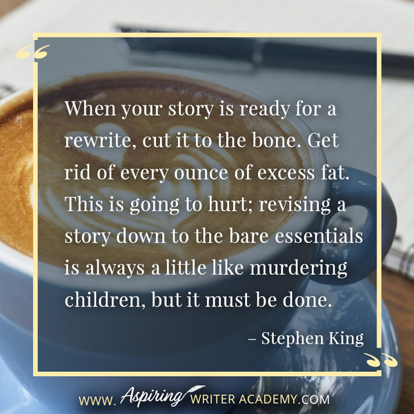 “When your story is ready for a rewrite, cut it to the bone. Get rid of every ounce of excess fat. This is going to hurt; revising a story down to the bare essentials is always a little like murdering children, but it must be done.” – Stephen King