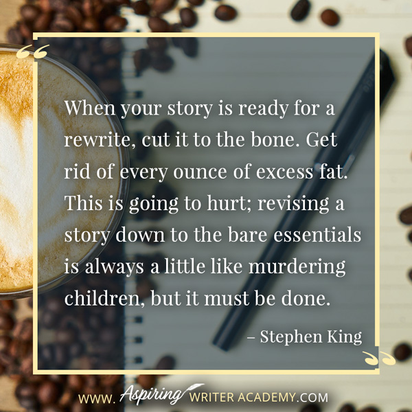 “When your story is ready for a rewrite, cut it to the bone. Get rid of every ounce of excess fat. This is going to hurt; revising a story down to the bare essentials is always a little like murdering children, but it must be done.” – Stephen King