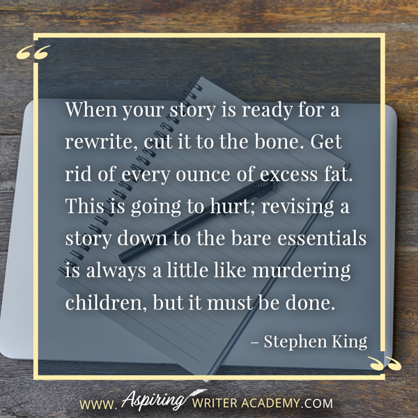 “When your story is ready for a rewrite, cut it to the bone. Get rid of every ounce of excess fat. This is going to hurt; revising a story down to the bare essentials is always a little like murdering children, but it must be done.” – Stephen King