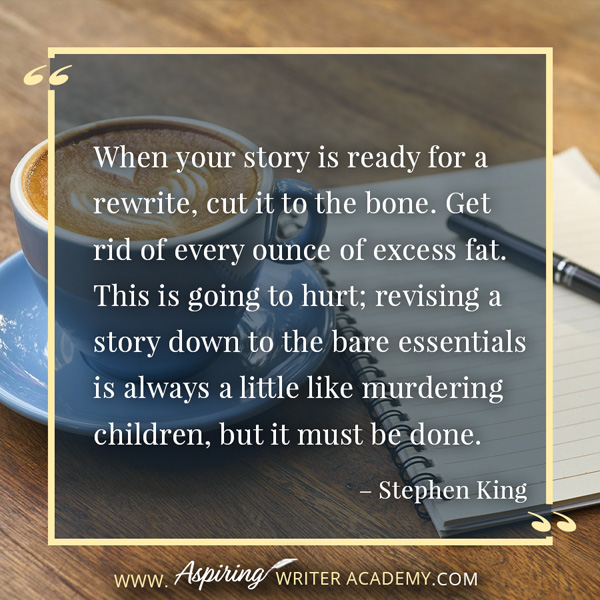 “When your story is ready for a rewrite, cut it to the bone. Get rid of every ounce of excess fat. This is going to hurt; revising a story down to the bare essentials is always a little like murdering children, but it must be done.” – Stephen King