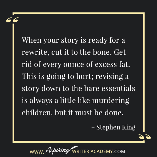 “When your story is ready for a rewrite, cut it to the bone. Get rid of every ounce of excess fat. This is going to hurt; revising a story down to the bare essentials is always a little like murdering children, but it must be done.” – Stephen King