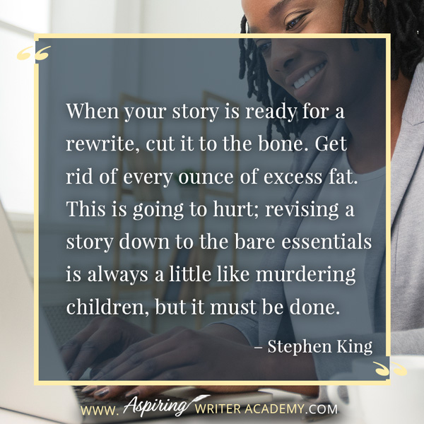 “When your story is ready for a rewrite, cut it to the bone. Get rid of every ounce of excess fat. This is going to hurt; revising a story down to the bare essentials is always a little like murdering children, but it must be done.” – Stephen King