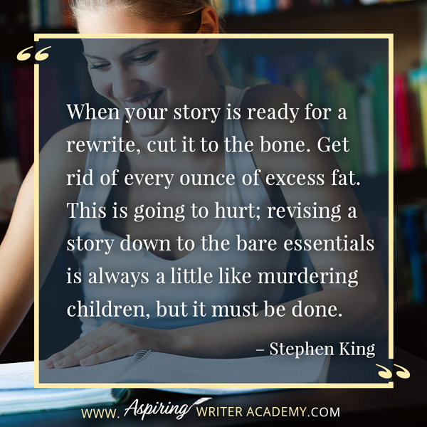 “When your story is ready for a rewrite, cut it to the bone. Get rid of every ounce of excess fat. This is going to hurt; revising a story down to the bare essentials is always a little like murdering children, but it must be done.” – Stephen King