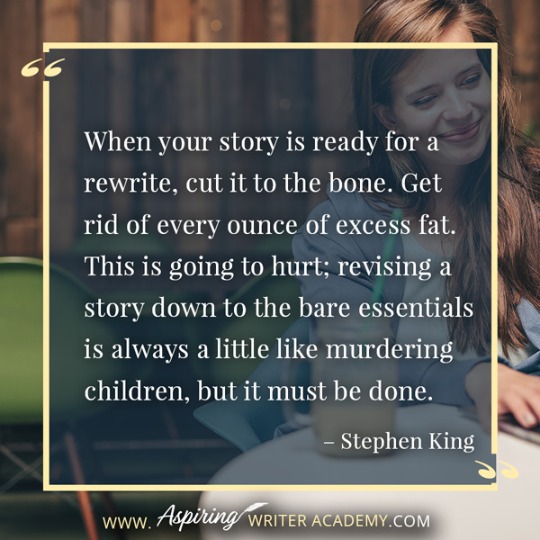 “When your story is ready for a rewrite, cut it to the bone. Get rid of every ounce of excess fat. This is going to hurt; revising a story down to the bare essentials is always a little like murdering children, but it must be done.” – Stephen King