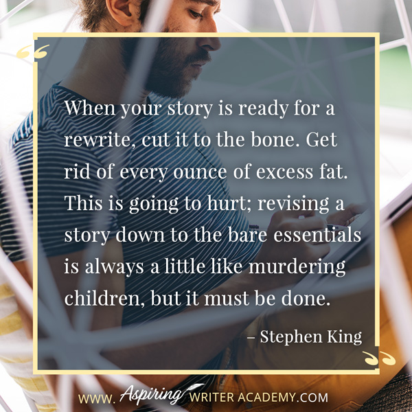 “When your story is ready for a rewrite, cut it to the bone. Get rid of every ounce of excess fat. This is going to hurt; revising a story down to the bare essentials is always a little like murdering children, but it must be done.” – Stephen King