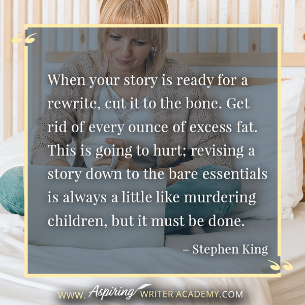 “When your story is ready for a rewrite, cut it to the bone. Get rid of every ounce of excess fat. This is going to hurt; revising a story down to the bare essentials is always a little like murdering children, but it must be done.” – Stephen King