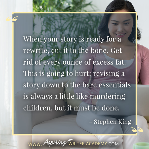 “When your story is ready for a rewrite, cut it to the bone. Get rid of every ounce of excess fat. This is going to hurt; revising a story down to the bare essentials is always a little like murdering children, but it must be done.” – Stephen King