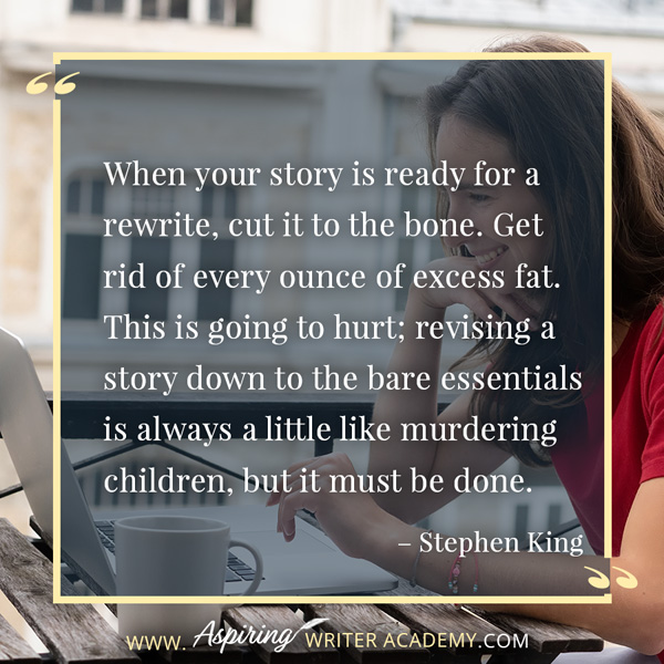 “When your story is ready for a rewrite, cut it to the bone. Get rid of every ounce of excess fat. This is going to hurt; revising a story down to the bare essentials is always a little like murdering children, but it must be done.” – Stephen King