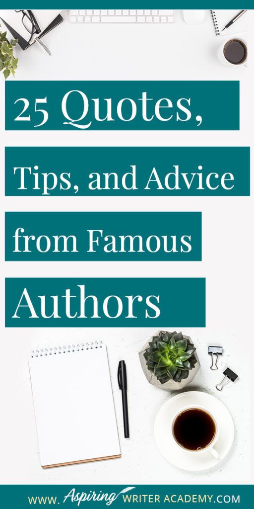 25 Quotes, Tips, and Advice from Famous Authors. Are you an aspiring writer who could use some guidance from others while writing your next manuscript or attempting to finish your next big literary project? Let some of these famous authors become your mentors as they deliver their tips and advice below.