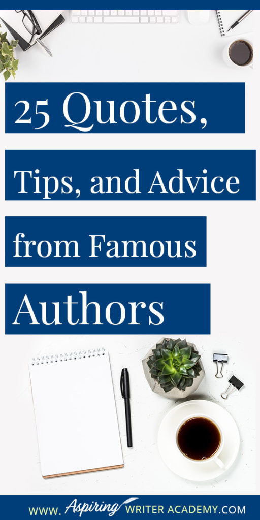 25 Quotes, Tips, and Advice from Famous Authors. Are you an aspiring writer who could use some guidance from others while writing your next manuscript or attempting to finish your next big literary project? Let some of these famous authors become your mentors as they deliver their tips and advice below.